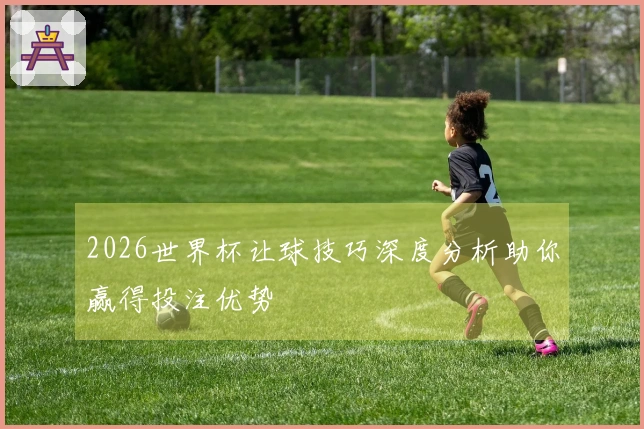2026世界杯让球技巧深度分析助你赢得投注优势